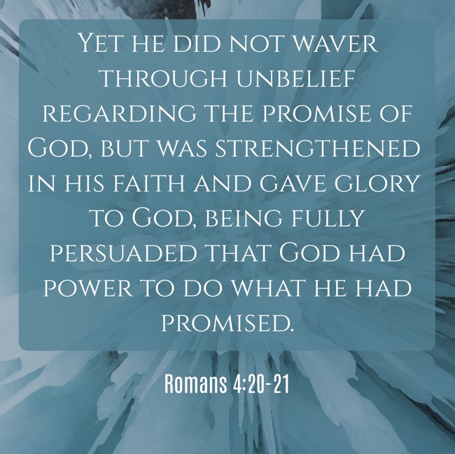 Yet he did not waver through unbelief regarding the promise of God, but was strengthened in his faith and gave glory to God, being fully persuaded that God had power to do what he had promised. - Romans 4:20-21