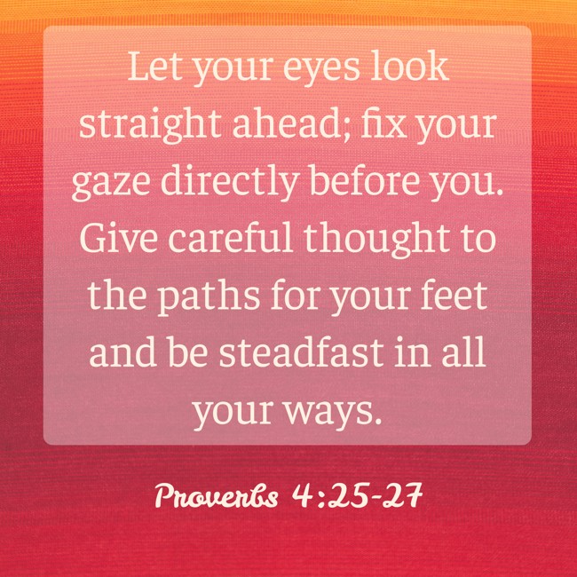 Let your eyes look straight ahead; fix your gaze directly before you. Give careful thought to the paths for your feet and be steadfast in all your ways. - Proverbs 4:25-27