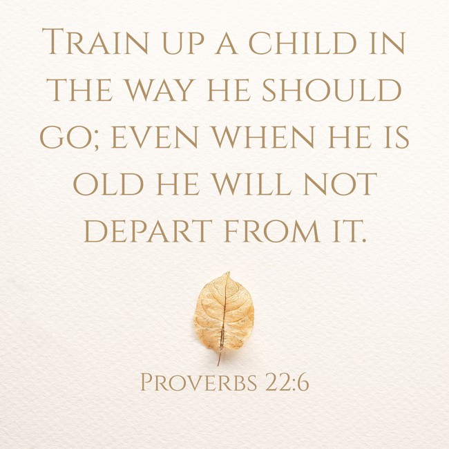 Train up a child in the way he should go; even when he is old he will not depart from it. - Proverbs 22:6