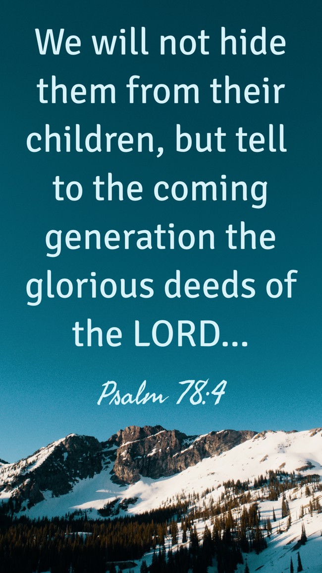 We will not hide them from their children, but tell to the coming generation the glorious deeds of the LORD... - Psalm 78:4