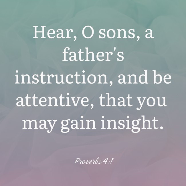 Hear, O sons, a father's instruction, and be attentive, that you may gain insight. - Proverbs 4:1
