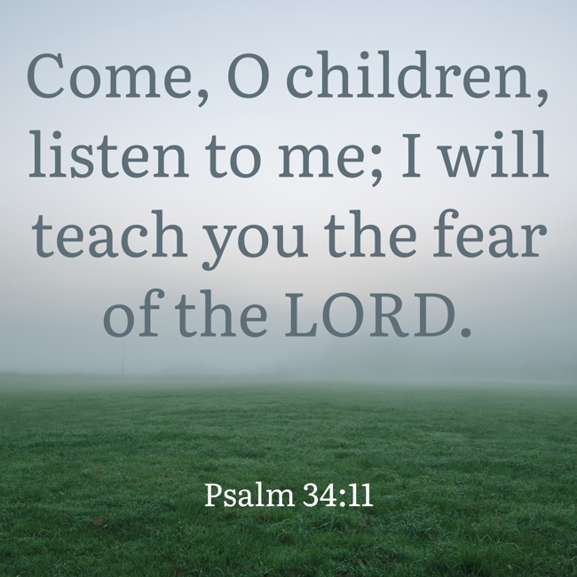 Come, O children, listen to me; I will teach you the fear of the LORD. - Psalm 34:11