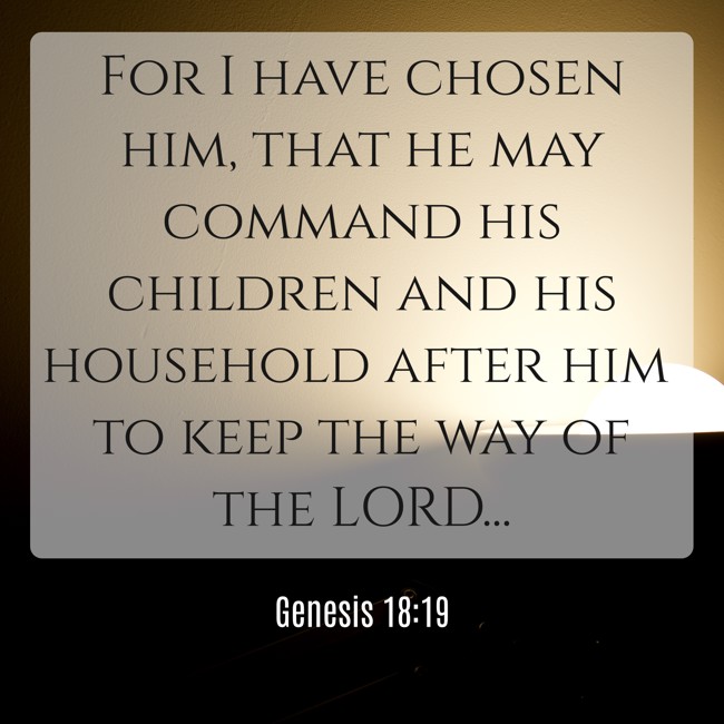 For I have chosen him, that he may command his children and his household after him to keep the way of the LORD... - Genesis 18:19