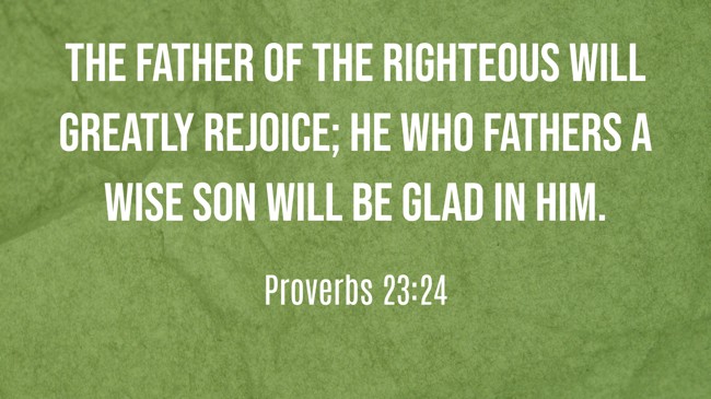 The father of the righteous will greatly rejoice; he who fathers a wise son will be glad in him. - Proverbs 23:24