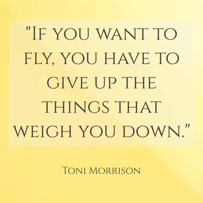 If you want to fly, you have to give up the things that weigh you down. - Toni Morrison
