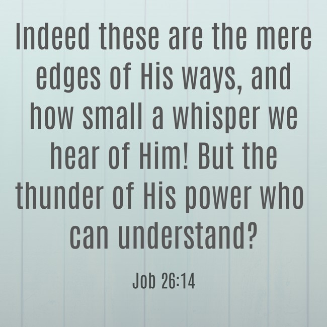  Indeed these are the mere edges of His ways, and how small a whisper we hear of Him! But the thunder of His power who can understand?   - Job 26:14 