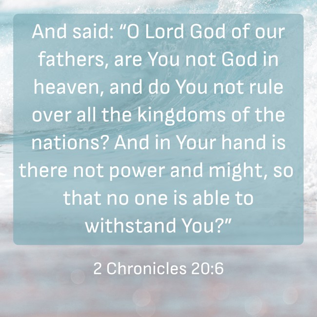  And said: “O Lord God of our fathers, are You not God in heaven, and do You not rule over all the kingdoms of the nations? And in Your hand is there not power and might, so that no one is able to withstand You?”   - 2 Chronicles 20:6 