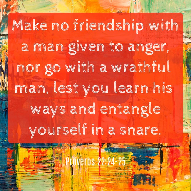  Make no friendship with a man given to anger, nor go with a wrathful man, lest you learn his ways and entangle yourself in a snare.   - Proverbs 22:24-25 