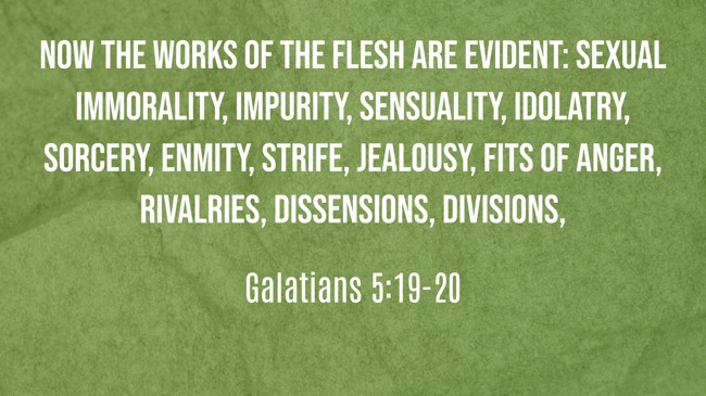  Now the works of the flesh are evident: sexual immorality, impurity, sensuality, idolatry, sorcery, enmity, strife, jealousy, fits of anger, rivalries, dissensions, divisions,   - Galatians 5:19-20 