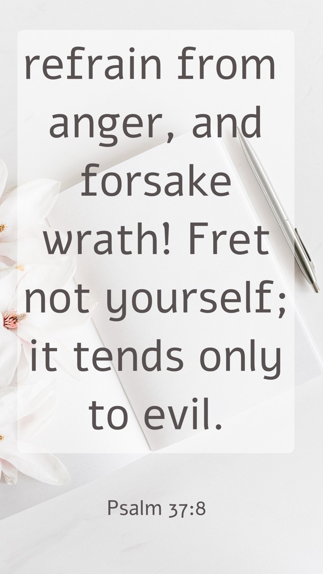  refrain from anger, and forsake wrath! Fret not yourself; it tends only to evil.   - Psalm 37:8 