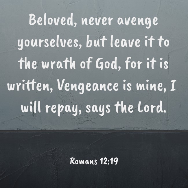  Beloved, never avenge yourselves, but leave it to the wrath of God, for it is written, Vengeance is mine, I will repay, says the Lord.   - Romans 12:19 