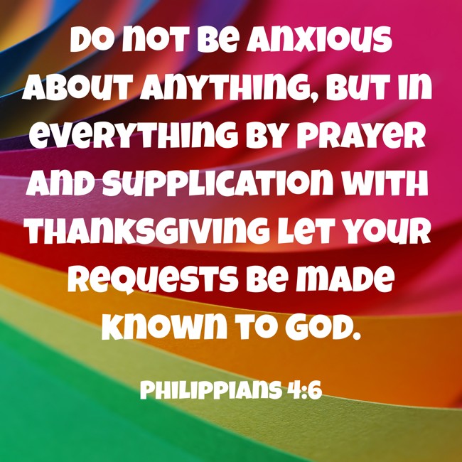  Do not be anxious about anything, but in everything by prayer and supplication with thanksgiving let your requests be made known to God.   - Philippians 4:6 