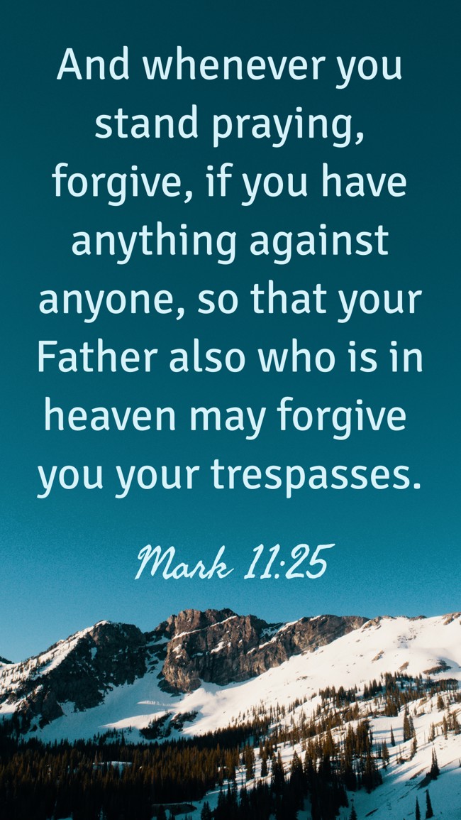  And whenever you stand praying, forgive, if you have anything against anyone, so that your Father also who is in heaven may forgive you your trespasses.   - Mark 11:25 