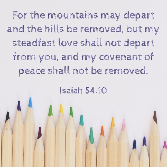 For the mountains may depart and the hills be removed, but my steadfast love shall not depart from you, and my covenant of peace shall not be removed.   - Isaiah 54:10 