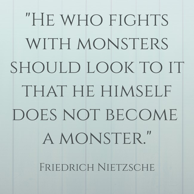 He who fights with monsters should look to it that he himself does not become a monster.   - Friedrich Nietzsche 