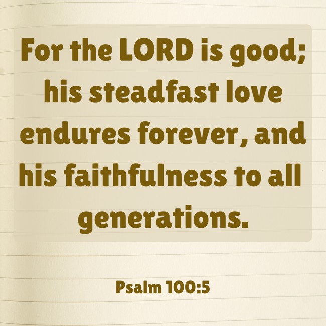 For the LORD is good; his steadfast love endures forever, and his faithfulness to all generations. - Psalm 100:5
