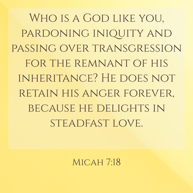 Who is a God like you, pardoning iniquity and passing over transgression for the remnant of his inheritance? He does not retain his anger forever, because he delights in steadfast love. - Micah 7:18