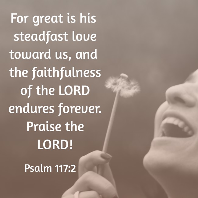 For great is his steadfast love toward us, and the faithfulness of the LORD endures forever. Praise the LORD! - Psalm 117:2