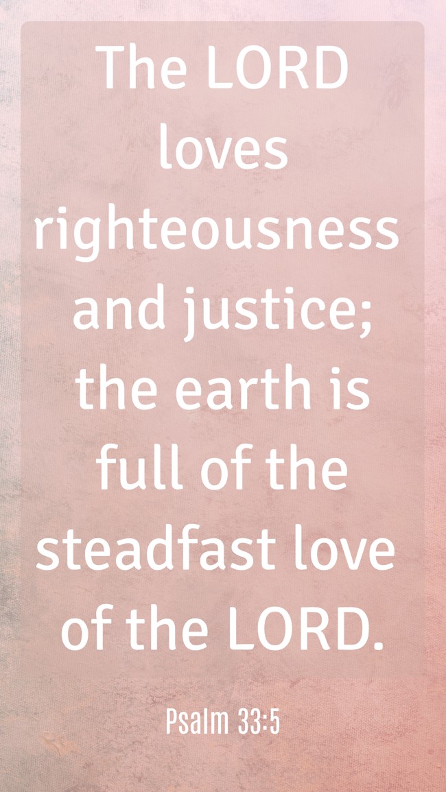 The LORD loves righteousness and justice; the earth is full of the steadfast love of the LORD. - Psalm 33:5