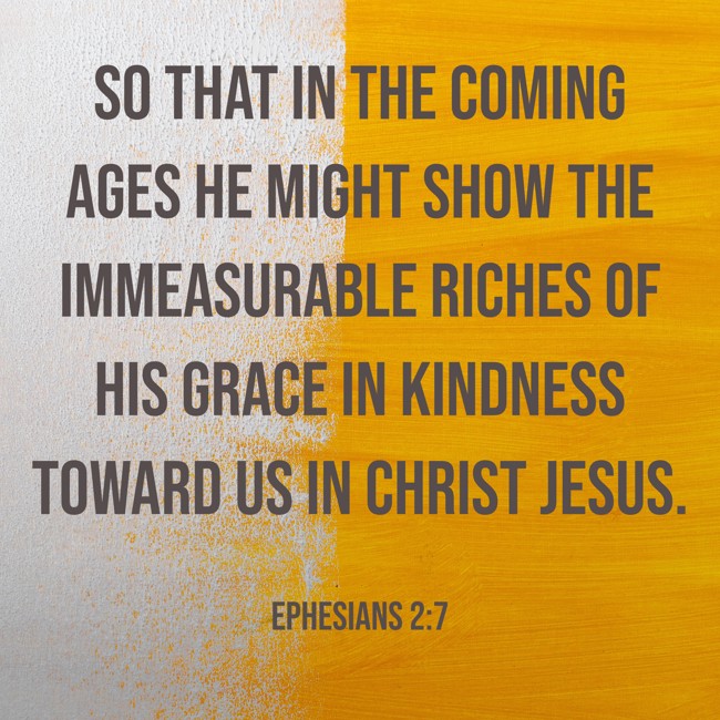 So that in the coming ages he might show the immeasurable riches of his grace in kindness toward us in Christ Jesus. - Ephesians 2:7