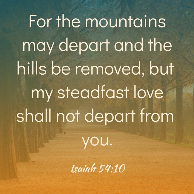 For the mountains may depart and the hills be removed, but my steadfast love shall not depart from you. - Isaiah 54:10