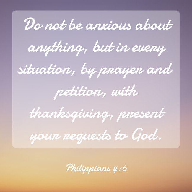 Do not be anxious about anything, but in every situation, by prayer and petition, with thanksgiving, present your requests to God. - Philippians 4:6