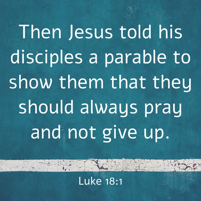 Then Jesus told his disciples a parable to show them that they should always pray and not give up. - Luke 18:1
