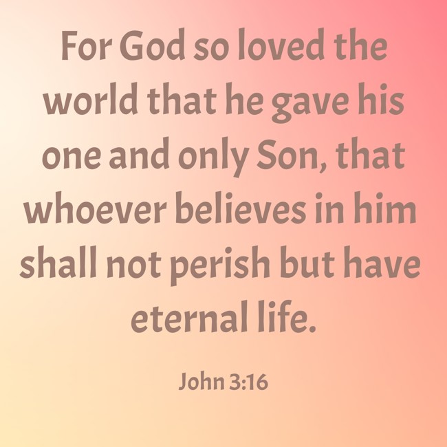 For God so loved the world that he gave his one and only Son, that whoever believes in him shall not perish but have eternal life. - John 3:16