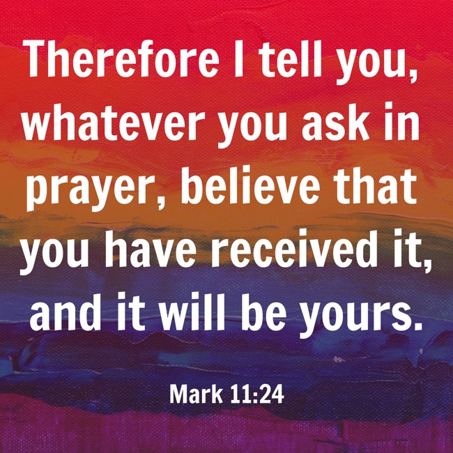 Therefore I tell you, whatever you ask in prayer, believe that you have received it, and it will be yours. - Mark 11:24
