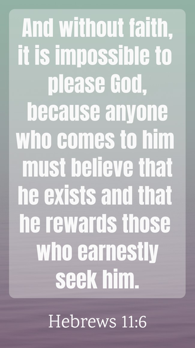 And without faith, it is impossible to please God, because anyone who comes to him must believe that he exists and that he rewards those who earnestly seek him. - Hebrews 11:6