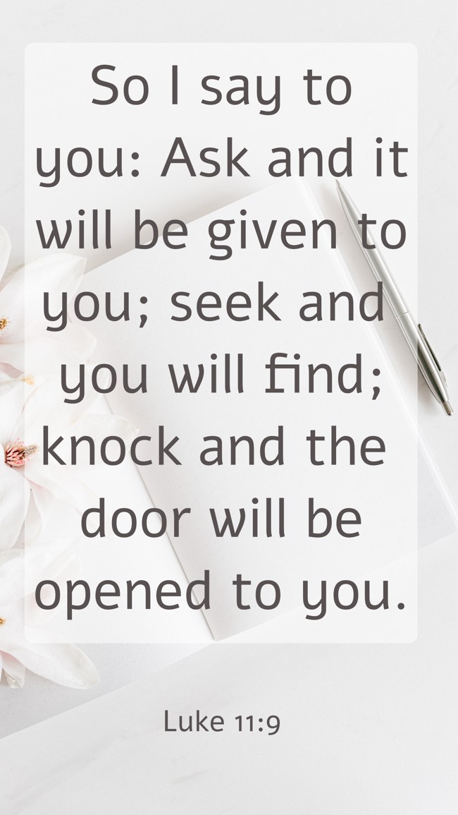 So I say to you: Ask and it will be given to you; seek and you will find; knock and the door will be opened to you. - Luke 11:9