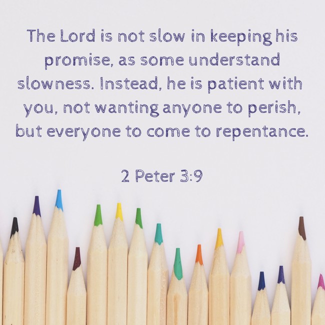 The Lord is not slow in keeping his promise, as some understand slowness. Instead, he is patient with you, not wanting anyone to perish, but everyone to come to repentance. - 2 Peter 3:9