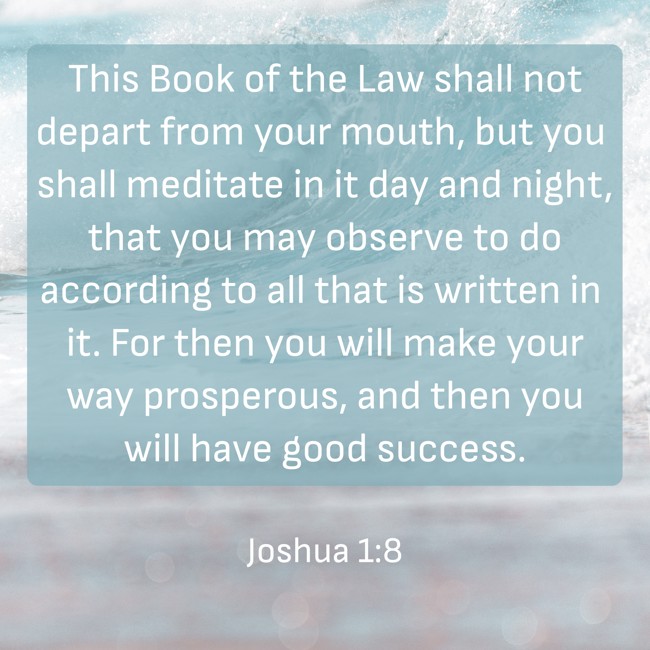 This Book of the Law shall not depart from your mouth, but you shall meditate in it day and night, that you may observe to do according to all that is written in it. For then you will make your way prosperous, and then you will have good success. - Joshua 1:8