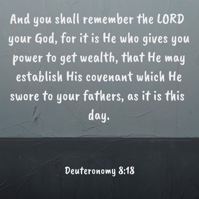 And you shall remember the LORD your God, for it is He who gives you power to get wealth, that He may establish His covenant which He swore to your fathers, as it is this day. - Deuteronomy 8:18
