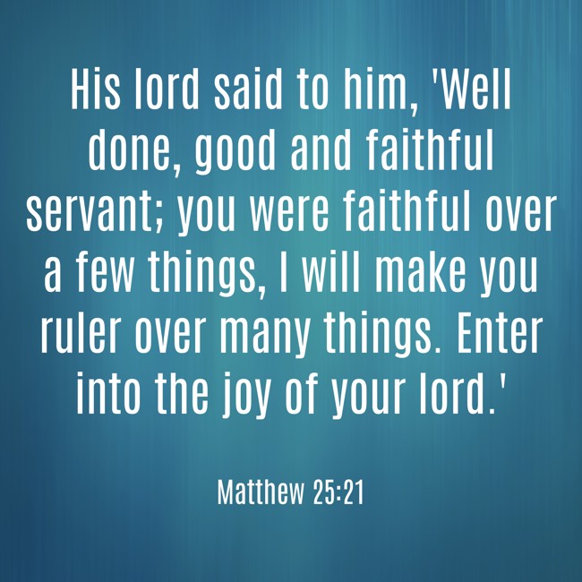 His lord said to him, 'Well done, good and faithful servant; you were faithful over a few things, I will make you ruler over many things. Enter into the joy of your lord.' - Matthew 25:21