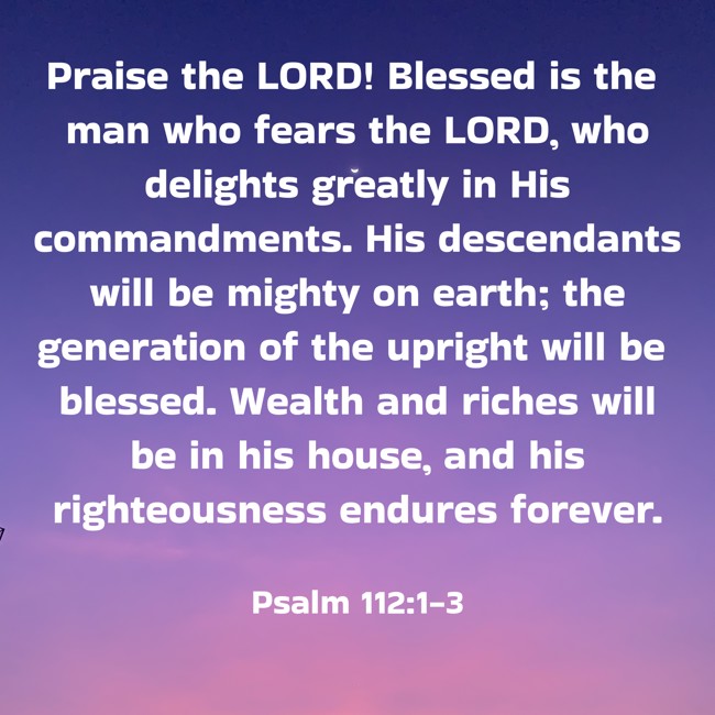 Praise the LORD! Blessed is the man who fears the LORD, who delights greatly in His commandments. His descendants will be mighty on earth; the generation of the upright will be blessed. Wealth and riches will be in his house, and his righteousness endures forever. - Psalm 112:1-3