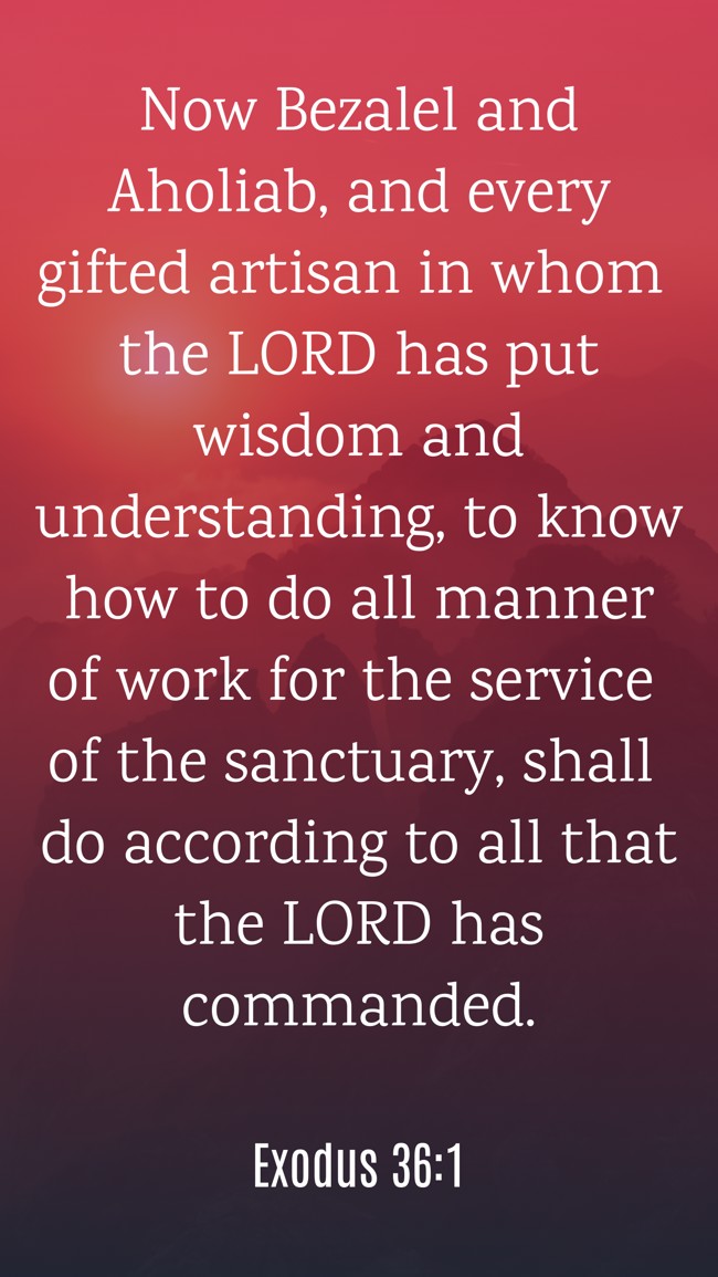Now Bezalel and Aholiab, and every gifted artisan in whom the LORD has put wisdom and understanding, to know how to do all manner of work for the service of the sanctuary, shall do according to all that the LORD has commanded. - Exodus 36:1