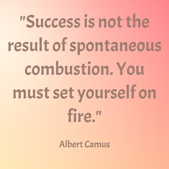 Success is not the result of spontaneous combustion. You must set yourself on fire. - Albert Camus