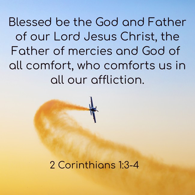  Blessed be the God and Father of our Lord Jesus Christ, the Father of mercies and God of all comfort, who comforts us in all our affliction.   - 2 Corinthians 1:3-4 