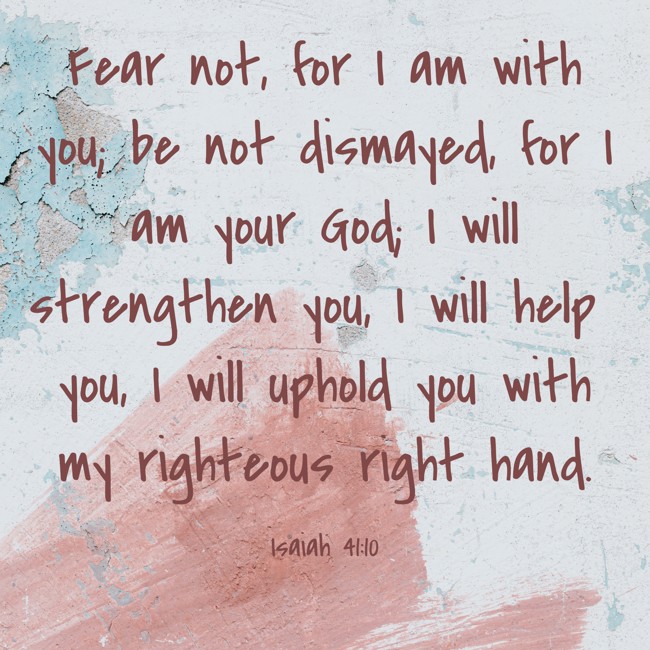  Fear not, for I am with you; be not dismayed, for I am your God; I will strengthen you, I will help you, I will uphold you with my righteous right hand.   - Isaiah 41:10 