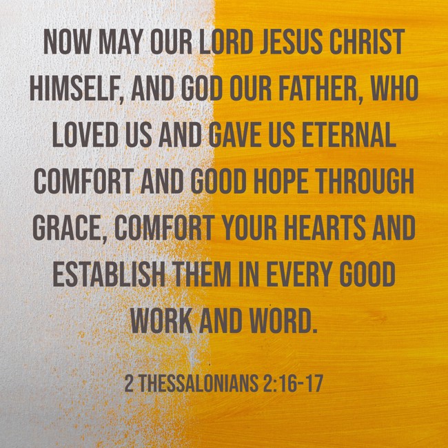  Now may our Lord Jesus Christ himself, and God our Father, who loved us and gave us eternal comfort and good hope through grace, comfort your hearts and establish them in every good work and word.   - 2 Thessalonians 2:16-17 