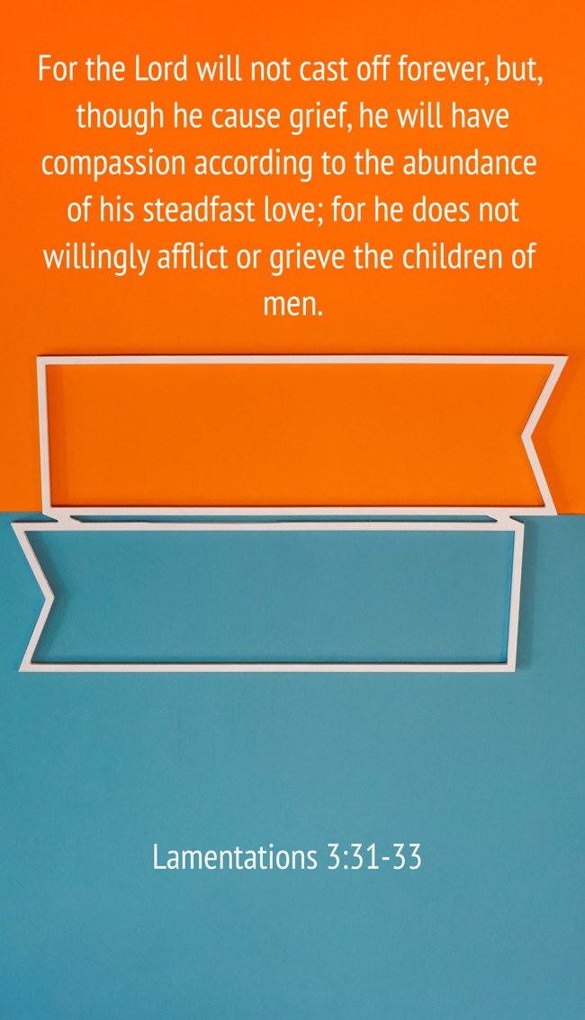  For the Lord will not cast off forever, but, though he cause grief, he will have compassion according to the abundance of his steadfast love; for he does not willingly afflict or grieve the children of men.   - Lamentations 3:31-33 