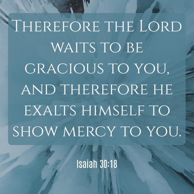  Therefore the Lord waits to be gracious to you, and therefore he exalts himself to show mercy to you.   - Isaiah 30:18 