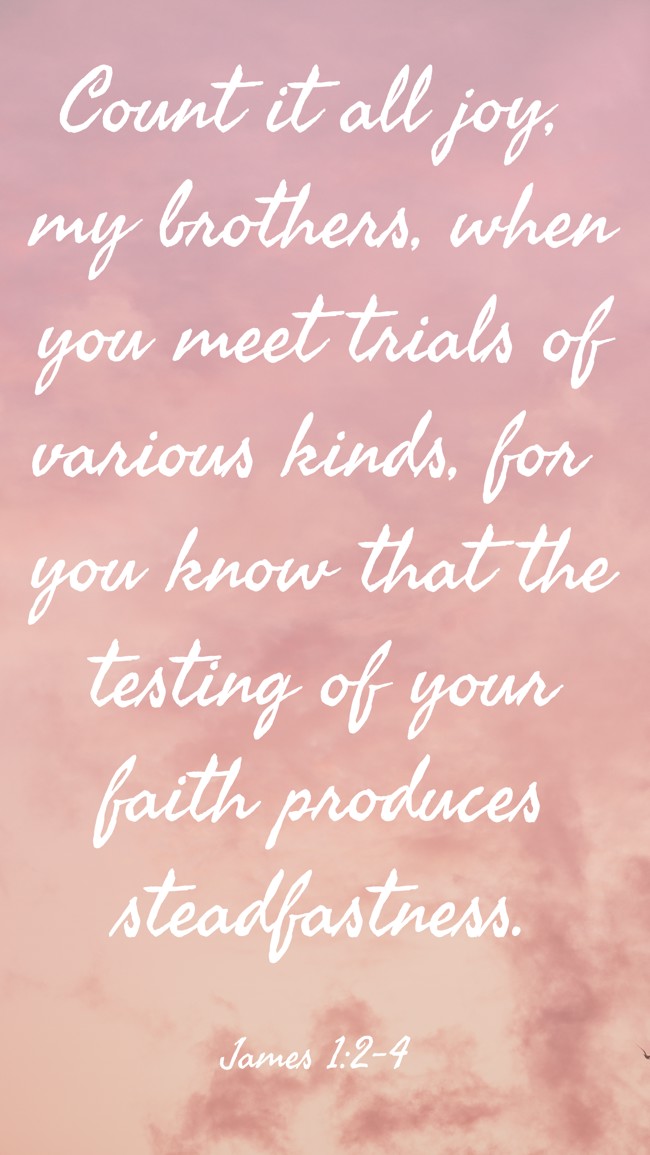  Count it all joy, my brothers, when you meet trials of various kinds, for you know that the testing of your faith produces steadfastness.   - James 1:2-4 