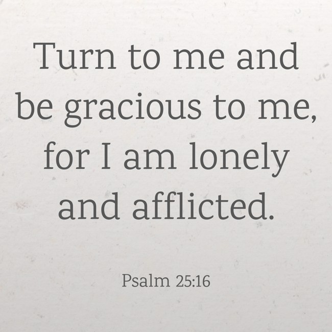  Turn to me and be gracious to me, for I am lonely and afflicted.   - Psalm 25:16 