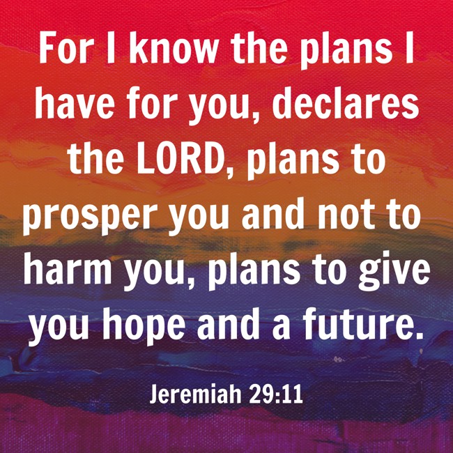  For I know the plans I have for you, declares the LORD, plans to prosper you and not to harm you, plans to give you hope and a future. - Jeremiah 29:11 