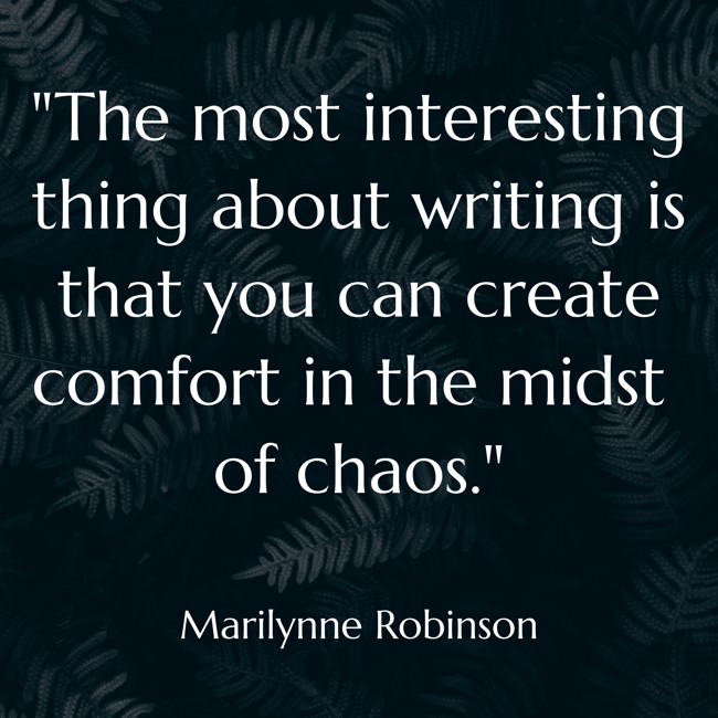  The most interesting thing about writing is that you can create comfort in the midst of chaos.   - Marilynne Robinson 