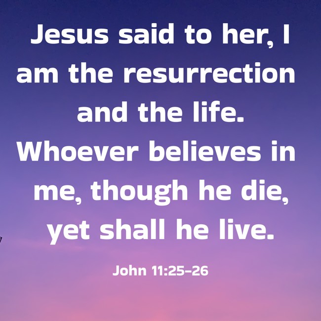 Jesus said to her, I am the resurrection and the life. Whoever believes in me, though he die, yet shall he live. - John 11:25-26