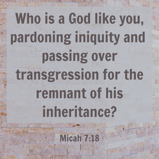 Who is a God like you, pardoning iniquity and passing over transgression for the remnant of his inheritance? - Micah 7:18