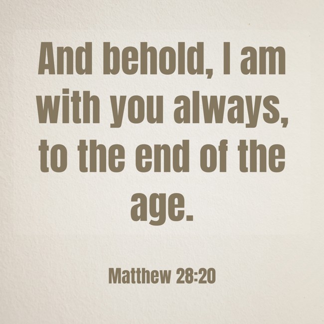 And behold, I am with you always, to the end of the age. - Matthew 28:20